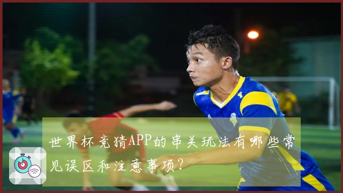 世界杯竞猜APP的串关玩法有哪些常见误区和注意事项？